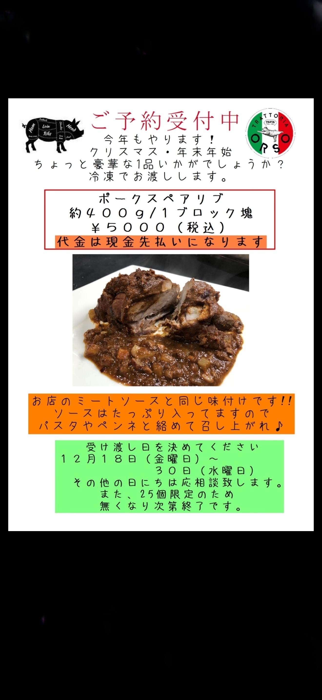 🎄 今年もやります！オルソのポークスペアリブ 🎄  クリスマスや年末年始の食卓に、いつもよりちょっと豪華な一品はいかがですか？🍖  じっくり仕込んだポークスペアリブは 約400gのブロック塊でご用意します。  オルソ自慢のミートソースと同じ味付けで 今回もソースもたっぷり！ そのまま食べるのはもちろん 残ったソースはパスタやペンネと絡めても美味しいですよ🍝  約400g／1ブロック　5,000円（税込）  📅 お渡し期間 12月18日（金）〜12月30日（水） ※その他の日程はご相談ください。  📌 25個限定 １０月２９日現在残り１５個なくなり次第終了 📌 代金は現金での先払いとなります。 📌 冷凍でのお渡しです。  ご予約の際は、ご希望のお渡し日をお知らせください。  今年のごちそうに、ぜひオルソのスペアリブをどうぞ！